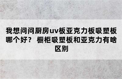 我想问问厨房uv板亚克力板吸塑板哪个好？ 橱柜吸塑板和亚克力有啥区别